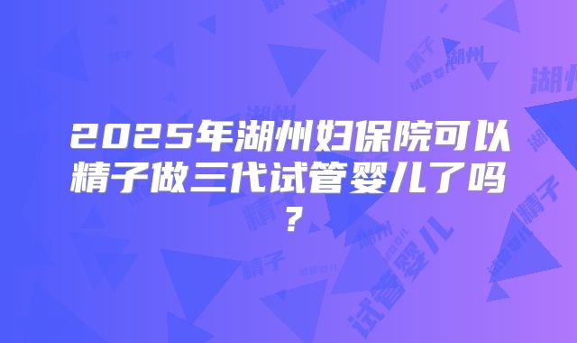 2025年湖州妇保院可以精子做三代试管婴儿了吗？