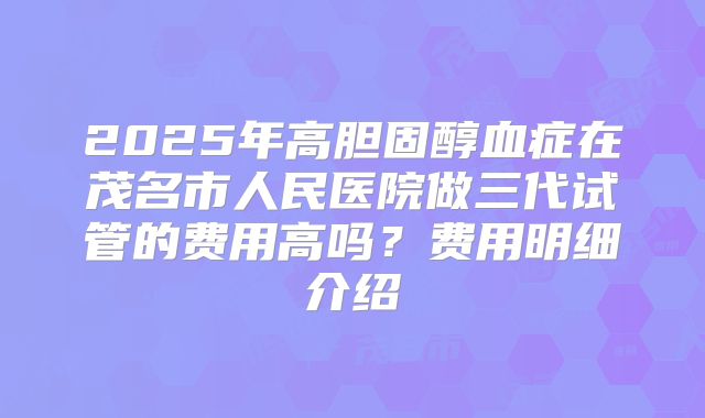 2025年高胆固醇血症在茂名市人民医院做三代试管的费用高吗？费用明细介绍