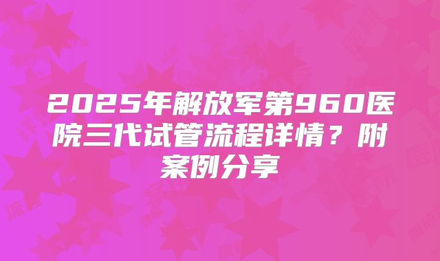 2025年解放军第960医院三代试管流程详情？附案例分享