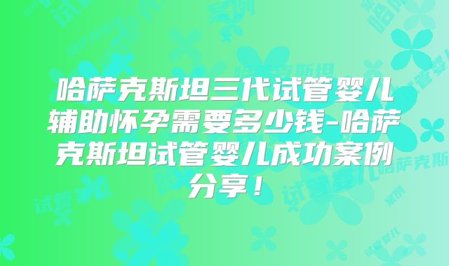 哈萨克斯坦三代试管婴儿辅助怀孕需要多少钱-哈萨克斯坦试管婴儿成功案例分享！