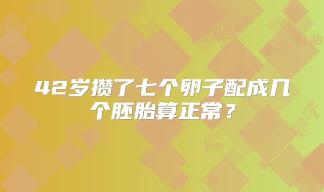 42岁攒了七个卵子配成几个胚胎算正常？