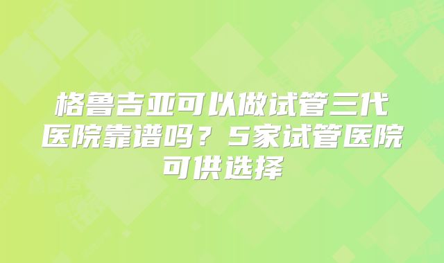 格鲁吉亚可以做试管三代医院靠谱吗？5家试管医院可供选择