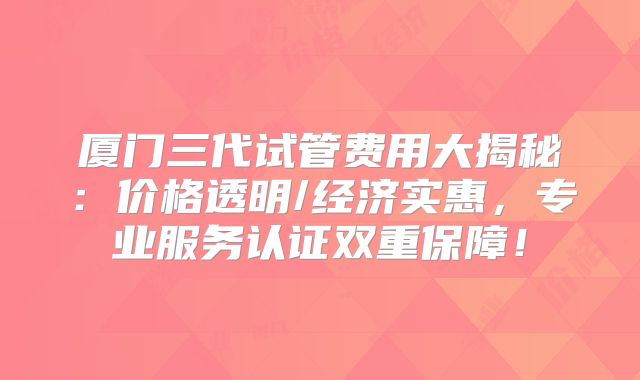 厦门三代试管费用大揭秘：价格透明/经济实惠，专业服务认证双重保障！
