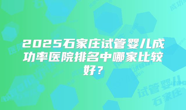 2025石家庄试管婴儿成功率医院排名中哪家比较好？