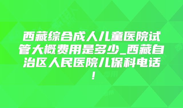 西藏综合成人儿童医院试管大概费用是多少_西藏自治区人民医院儿保科电话！