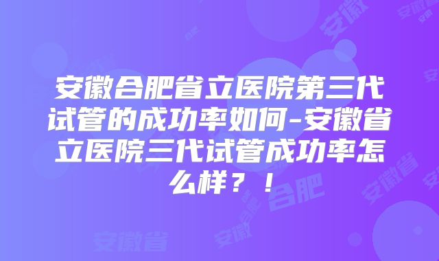 安徽合肥省立医院第三代试管的成功率如何-安徽省立医院三代试管成功率怎么样？！