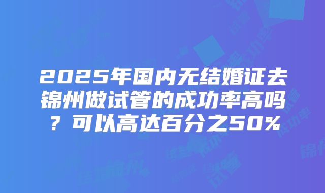 2025年国内无结婚证去锦州做试管的成功率高吗？可以高达百分之50%