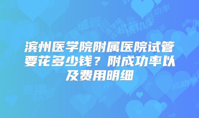 滨州医学院附属医院试管要花多少钱？附成功率以及费用明细