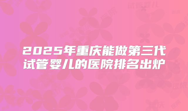 2025年重庆能做第三代试管婴儿的医院排名出炉