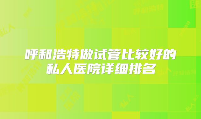 呼和浩特做试管比较好的私人医院详细排名