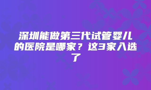 深圳能做第三代试管婴儿的医院是哪家？这3家入选了