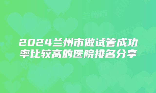 2024兰州市做试管成功率比较高的医院排名分享