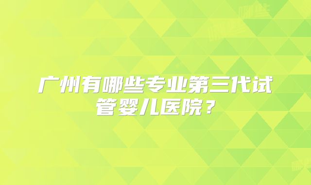 广州有哪些专业第三代试管婴儿医院？