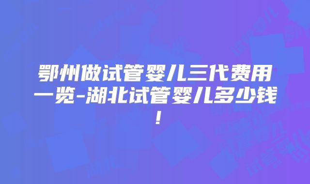 鄂州做试管婴儿三代费用一览-湖北试管婴儿多少钱！