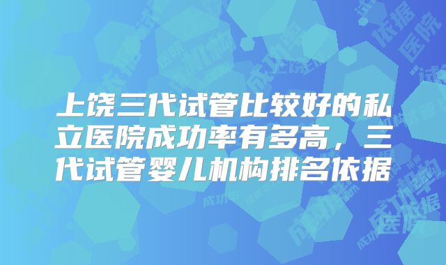 上饶三代试管比较好的私立医院成功率有多高,三代试管婴儿机构排名依据