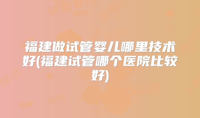 福建做试管婴儿哪里技术好(福建试管哪个医院比较好)