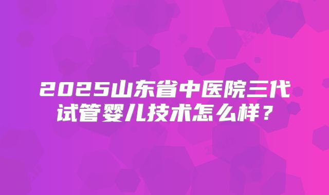 2025山东省中医院三代试管婴儿技术怎么样？