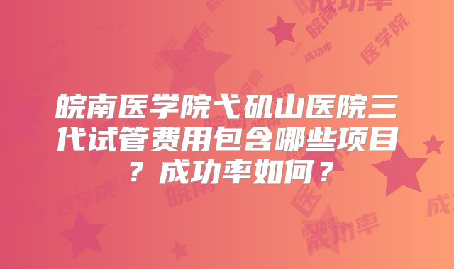 皖南医学院弋矶山医院三代试管费用包含哪些项目？成功率如何？