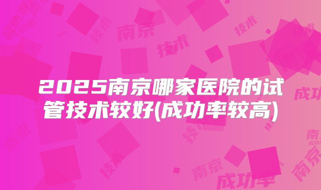 2025南京哪家医院的试管技术较好(成功率较高)