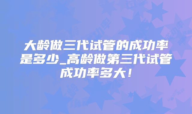 大龄做三代试管的成功率是多少_高龄做第三代试管成功率多大！