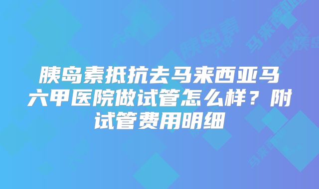 胰岛素抵抗去马来西亚马六甲医院做试管怎么样?附试管费用明细