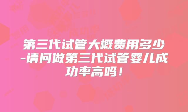 第三代试管大概费用多少-请问做第三代试管婴儿成功率高吗！