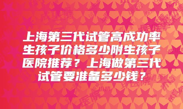 上海第三代试管高成功率生孩子价格多少附生孩子医院推荐？上海做第三代试管要准备多少钱？
