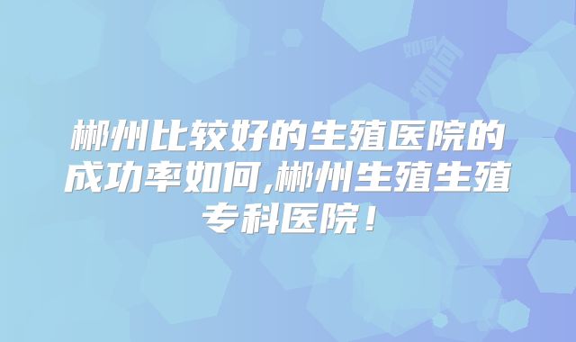 郴州比较好的生殖医院的成功率如何,郴州生殖生殖专科医院！