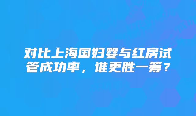 对比上海国妇婴与红房试管成功率，谁更胜一筹？