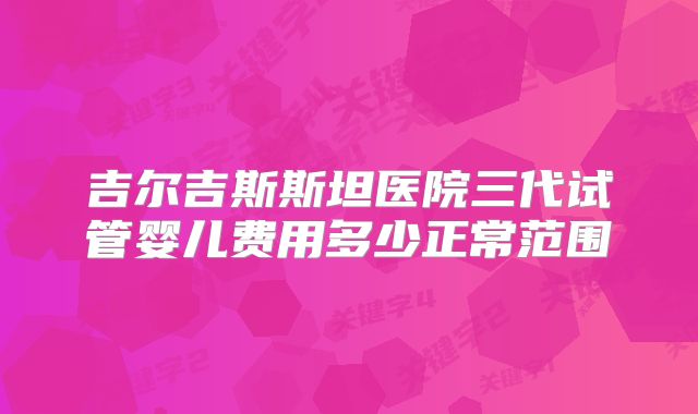 吉尔吉斯斯坦医院三代试管婴儿费用多少正常范围