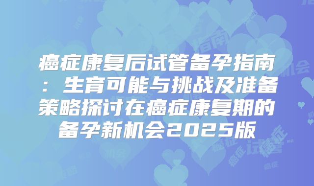 癌症康复后试管备孕指南：生育可能与挑战及准备策略探讨在癌症康复期的备孕新机会2025版