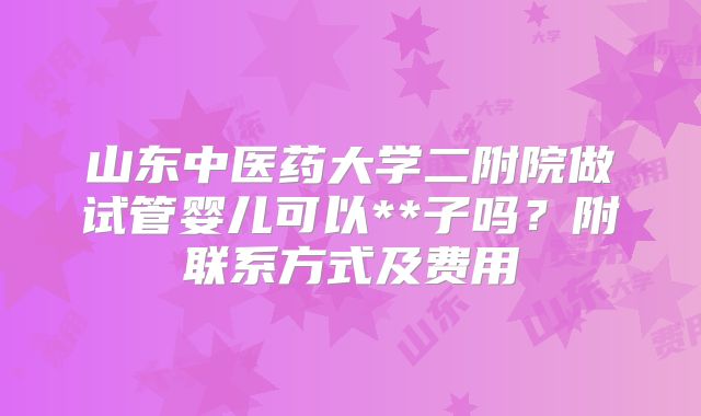 山东中医药大学二附院做试管婴儿可以**子吗？附联系方式及费用