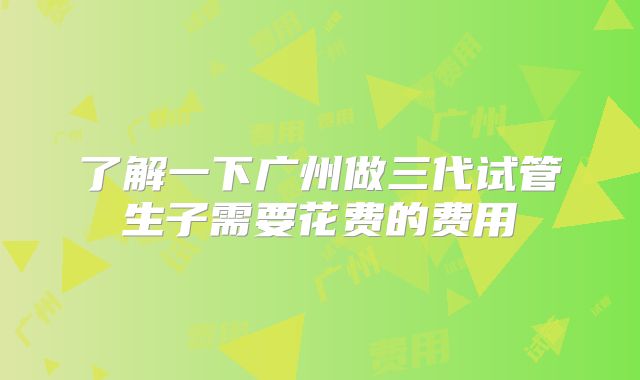 了解一下广州做三代试管生子需要花费的费用