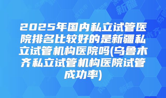2025年国内私立试管医院排名比较好的是新疆私立试管机构医院吗(乌鲁木齐私立试管机构医院试管成功率)