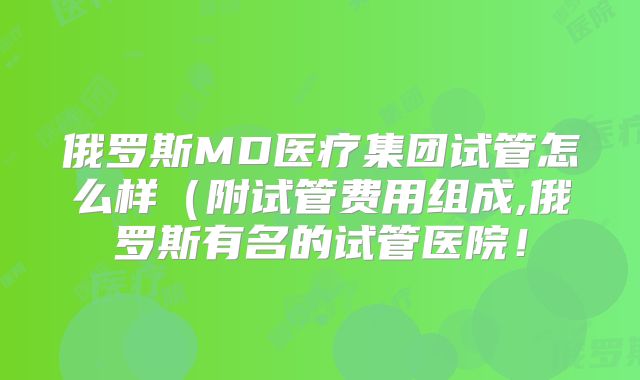 俄罗斯MD医疗集团试管怎么样(附试管费用组成,俄罗斯有名的试管医院!