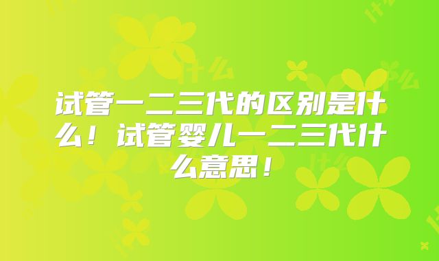 试管一二三代的区别是什么！试管婴儿一二三代什么意思！