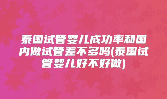 泰国试管婴儿成功率和国内做试管差不多吗(泰国试管婴儿好不好做)