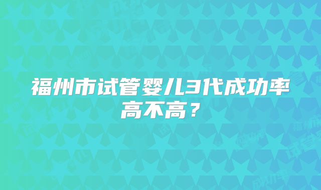 福州市试管婴儿3代成功率高不高？