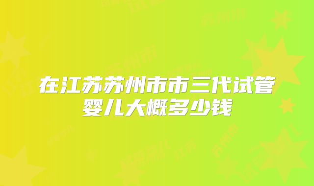 在江苏苏州市市三代试管婴儿大概多少钱