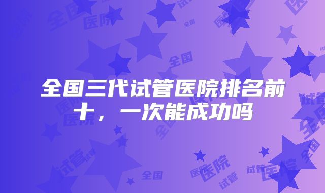 全国三代试管医院排名前十，一次能成功吗