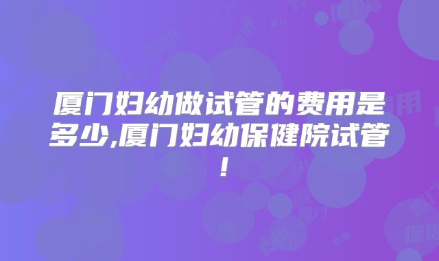 厦门妇幼做试管的费用是多少,厦门妇幼保健院试管!