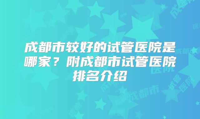 成都市较好的试管医院是哪家？附成都市试管医院排名介绍