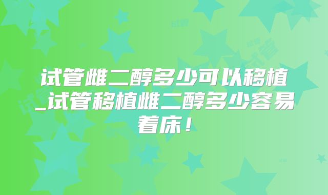 试管雌二醇多少可以移植_试管移植雌二醇多少容易着床！