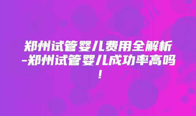 郑州试管婴儿费用全解析-郑州试管婴儿成功率高吗！