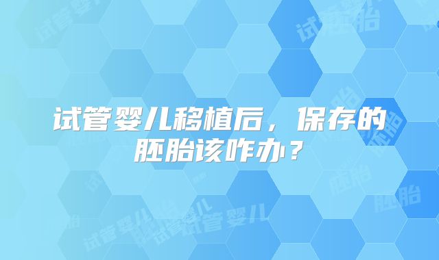试管婴儿移植后,保存的胚胎该咋办?