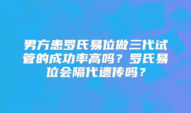 男方患罗氏易位做三代试管的成功率高吗？罗氏易位会隔代遗传吗？