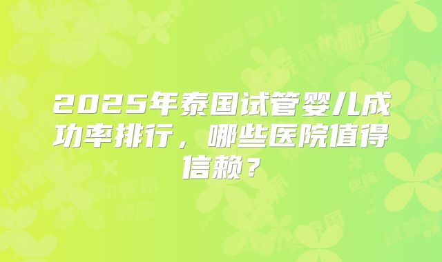 2025年泰国试管婴儿成功率排行，哪些医院值得信赖？