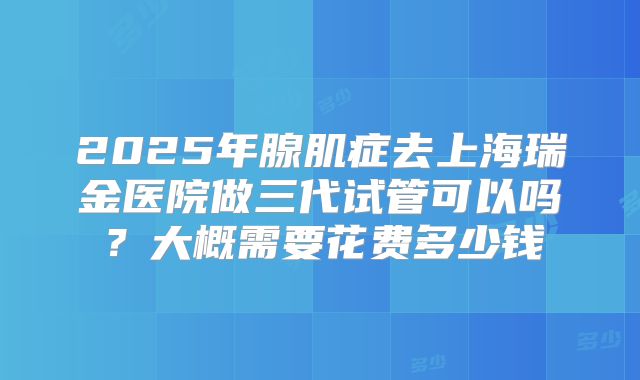2025年腺肌症去上海瑞金医院做三代试管可以吗?大概需要花费多少钱