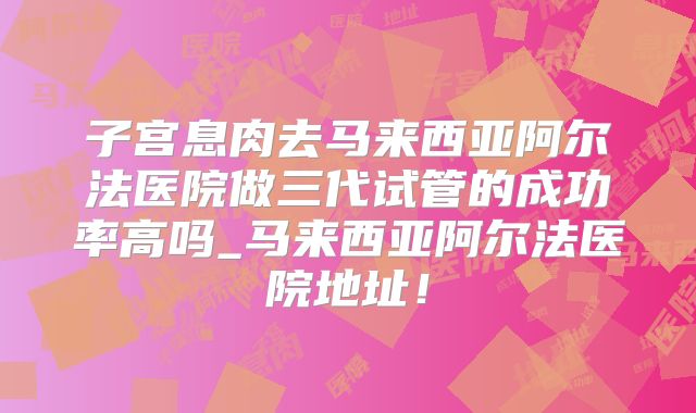 子宫息肉去马来西亚阿尔法医院做三代试管的成功率高吗_马来西亚阿尔法医院地址！