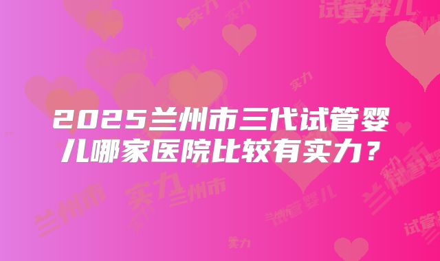 2025兰州市三代试管婴儿哪家医院比较有实力？